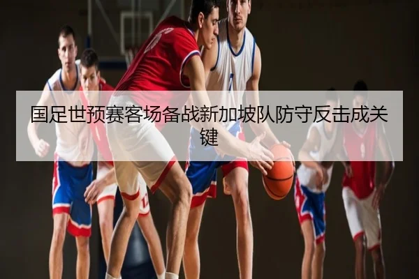 国足世预赛客场备战新加坡队防守反击成关键（NBA）